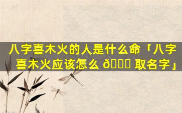 八字喜木火的人是什么命「八字喜木火应该怎么 🐛 取名字」